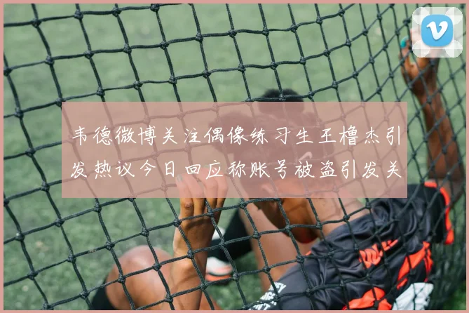 韦德微博关注偶像练习生王橹杰引发热议今日回应称账号被盗引发关注