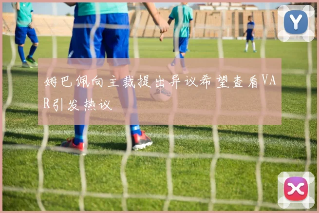 姆巴佩向主裁提出异议希望查看VAR引发热议