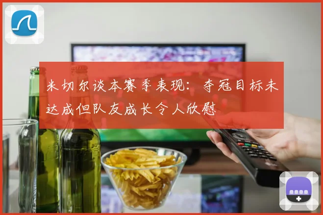 米切尔谈本赛季表现：夺冠目标未达成但队友成长令人欣慰