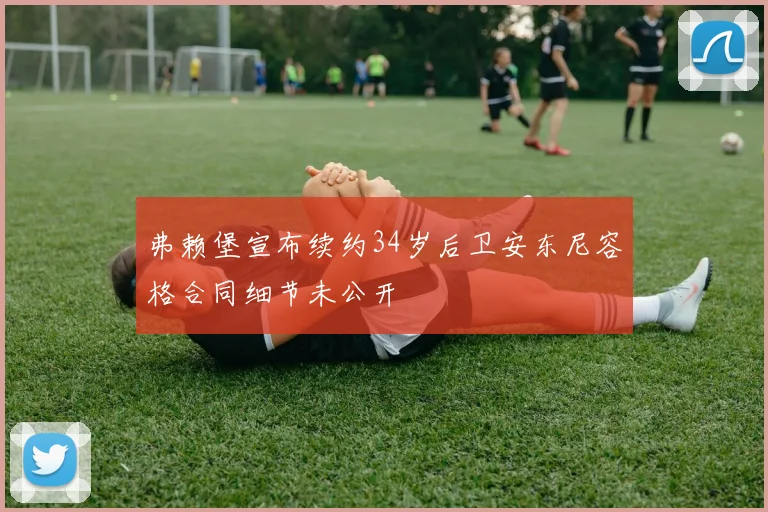弗赖堡宣布续约34岁后卫安东尼容格合同细节未公开