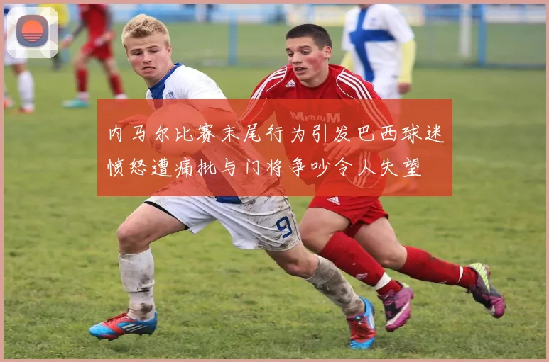 内马尔比赛末尾行为引发巴西球迷愤怒遭痛批与门将争吵令人失望