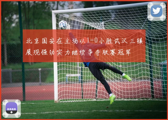 北京国安在主场以1-0小胜武汉三镇展现强劲实力继续争夺联赛冠军