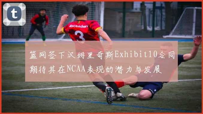 篮网签下汉姆里奇斯Exhibit10合同期待其在NCAA表现的潜力与发展