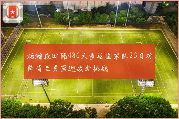 杨瀚森时隔486天重返国家队23日对阵荷兰男篮迎战新挑战
