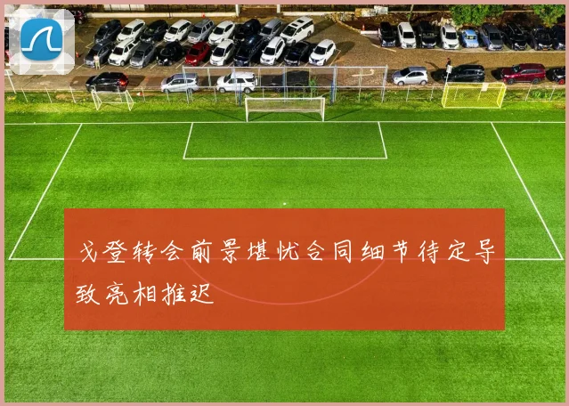 戈登转会前景堪忧合同细节待定导致亮相推迟