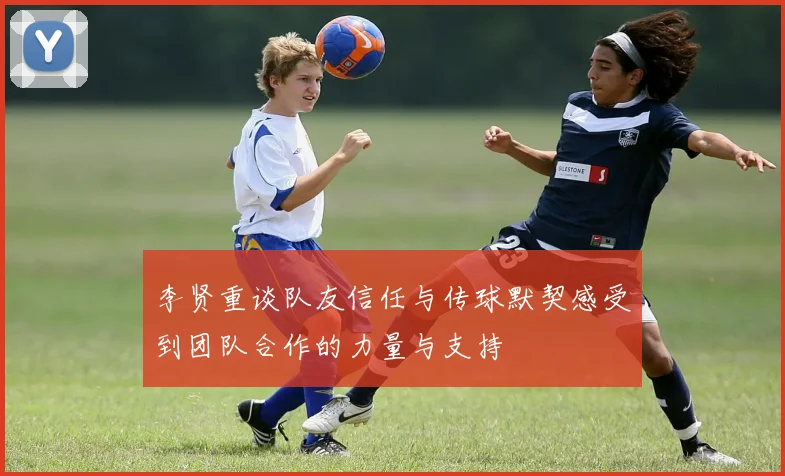 李贤重谈队友信任与传球默契感受到团队合作的力量与支持