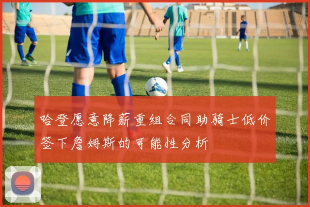 哈登愿意降薪重组合同助骑士低价签下詹姆斯的可能性分析