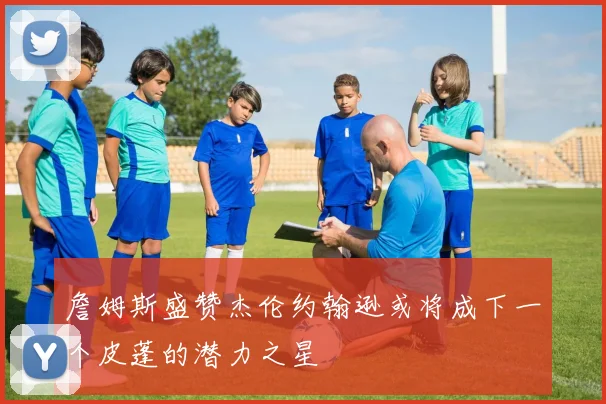 詹姆斯盛赞杰伦约翰逊或将成下一个皮蓬的潜力之星