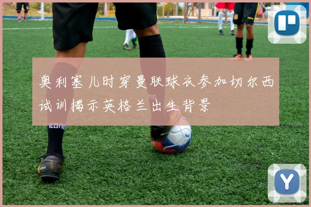 奥利塞儿时穿曼联球衣参加切尔西试训揭示英格兰出生背景