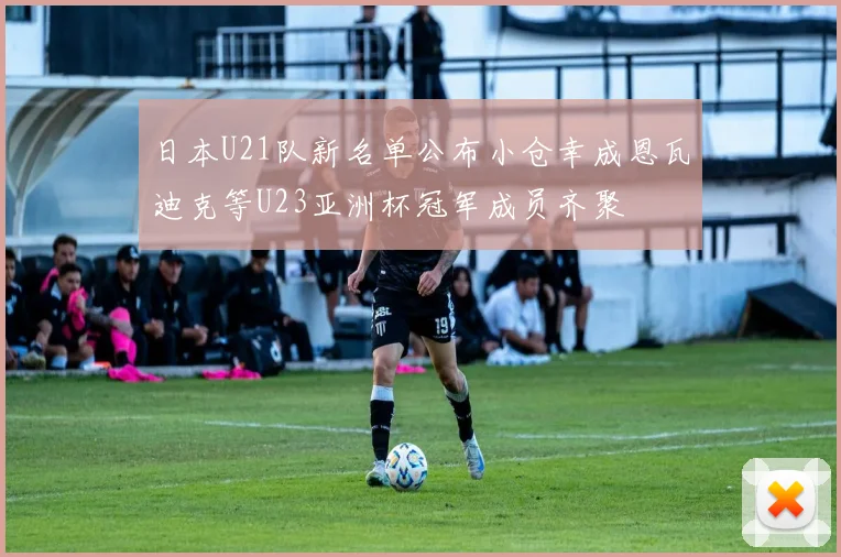 日本U21队新名单公布小仓幸成恩瓦迪克等U23亚洲杯冠军成员齐聚