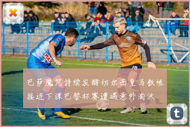 巴萨魔咒持续发酵切尔西皇马教练接连下课巴黎杯赛遭遇意外淘汰