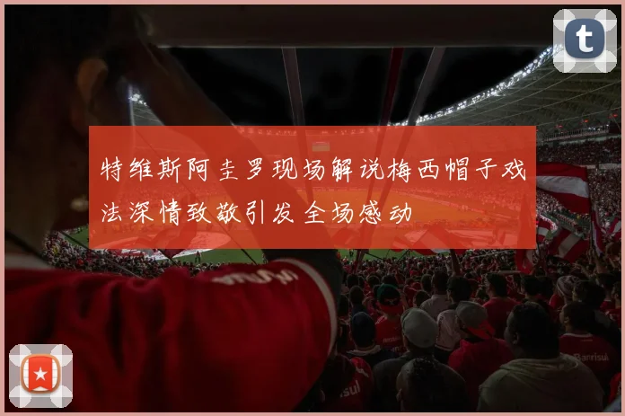 特维斯阿圭罗现场解说梅西帽子戏法深情致敬引发全场感动