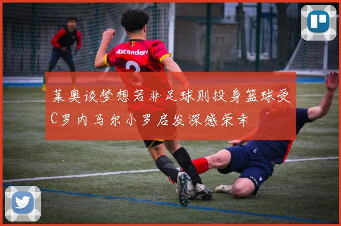 莱奥谈梦想若非足球则投身篮球受C罗内马尔小罗启发深感荣幸