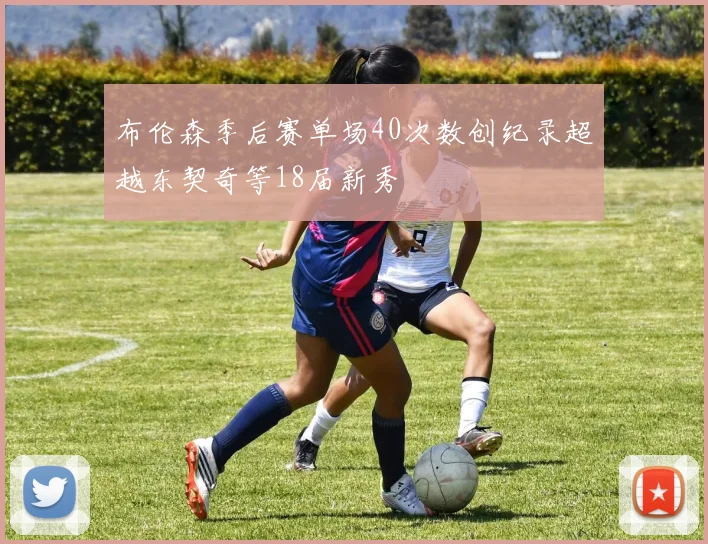 布伦森季后赛单场40次数创纪录超越东契奇等18届新秀