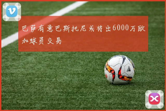 巴萨有意巴斯托尼或将出6000万欧加球员交易