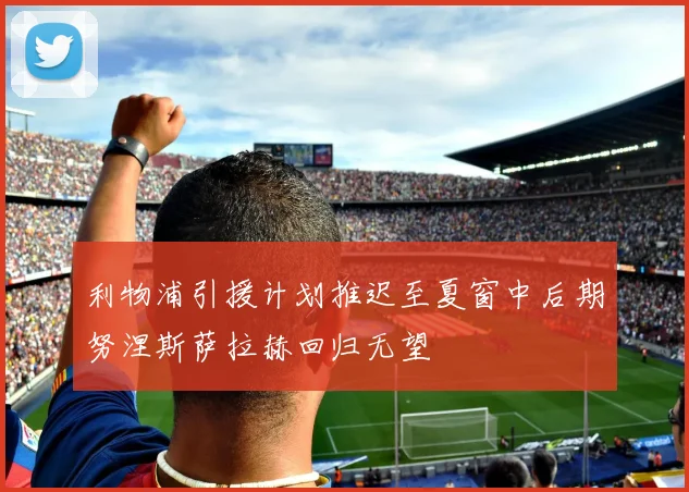 利物浦引援计划推迟至夏窗中后期努涅斯萨拉赫回归无望
