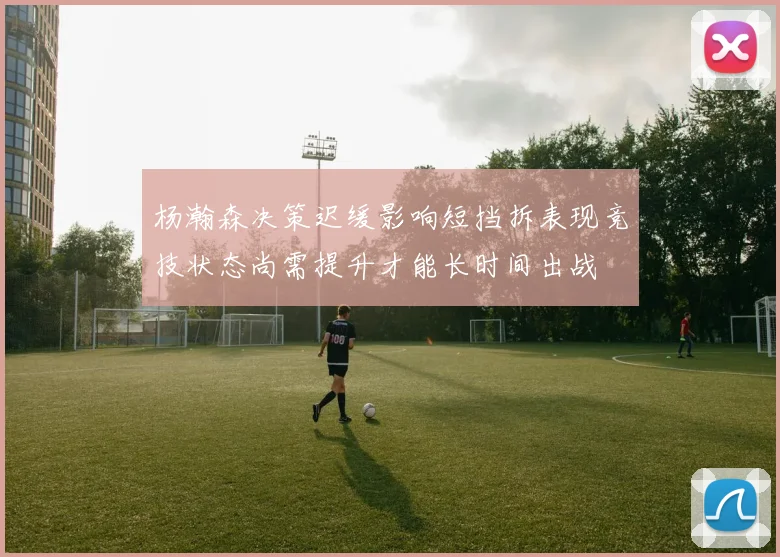 杨瀚森决策迟缓影响短挡拆表现竞技状态尚需提升才能长时间出战