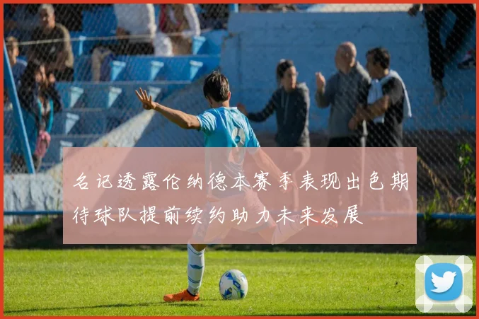 名记透露伦纳德本赛季表现出色期待球队提前续约助力未来发展