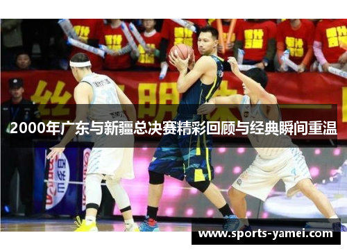 2000年广东与新疆总决赛精彩回顾与经典瞬间重温